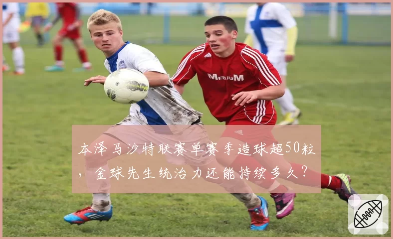 本泽马沙特联赛单赛季造球超50粒，金球先生统治力还能持续多久？