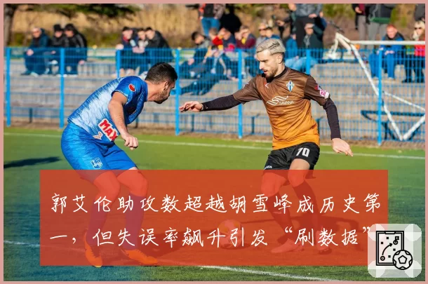 郭艾伦助攻数超越胡雪峰成历史第一，但失误率飙升引发“刷数据”争议