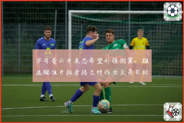 字母哥公开表态希望补强侧翼，雄鹿瞄准开拓者格兰特作为交易目标
