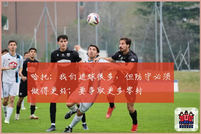 哈托:我们进球很多,但防守必须做得更好;要争取更多零封