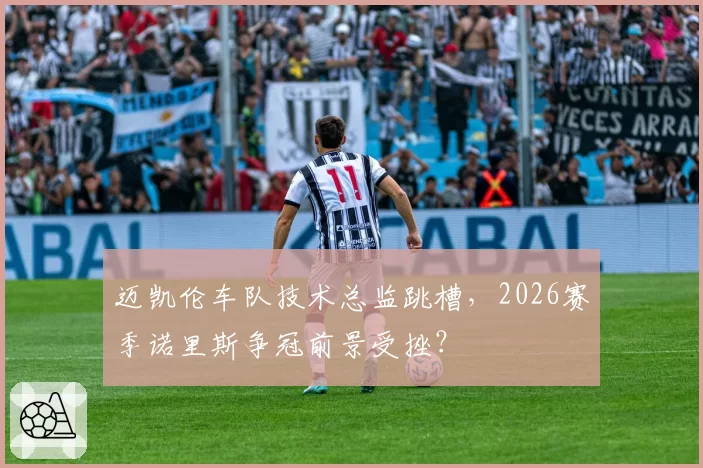 迈凯伦车队技术总监跳槽，2026赛季诺里斯争冠前景受挫？