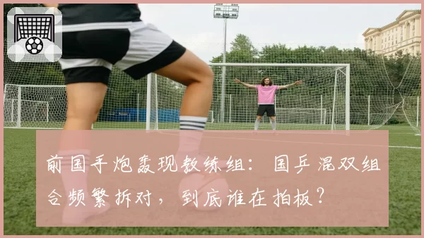前国手炮轰现教练组:国乒混双组合频繁拆对,到底谁在拍板?