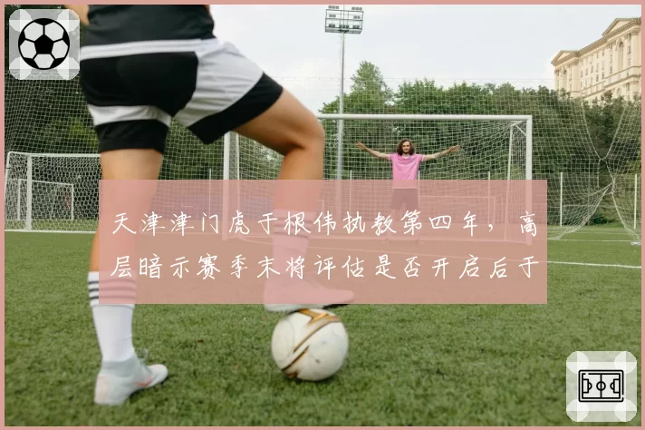 天津津门虎于根伟执教第四年，高层暗示赛季末将评估是否开启后于根伟时代