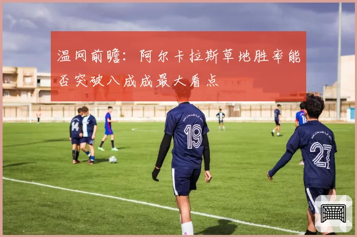 温网前瞻：阿尔卡拉斯草地胜率能否突破八成成最大看点