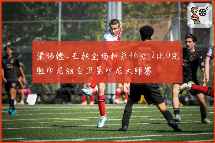 梁伟铿_王昶全场扣杀46分 2比0完胜印尼组合卫冕印尼大师赛
