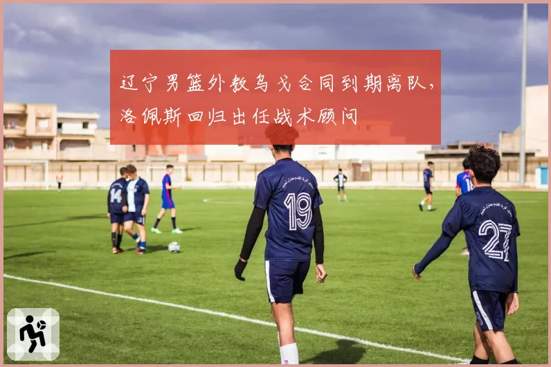 辽宁男篮外教乌戈合同到期离队，洛佩斯回归出任战术顾问