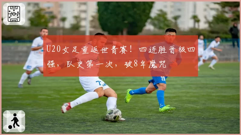 U20女足重返世青赛！四连胜晋级四强，队史第一次，破8年魔咒
