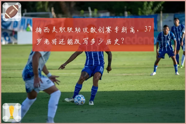梅西美职联助攻数创赛季新高,37岁老将还能改写多少历史?