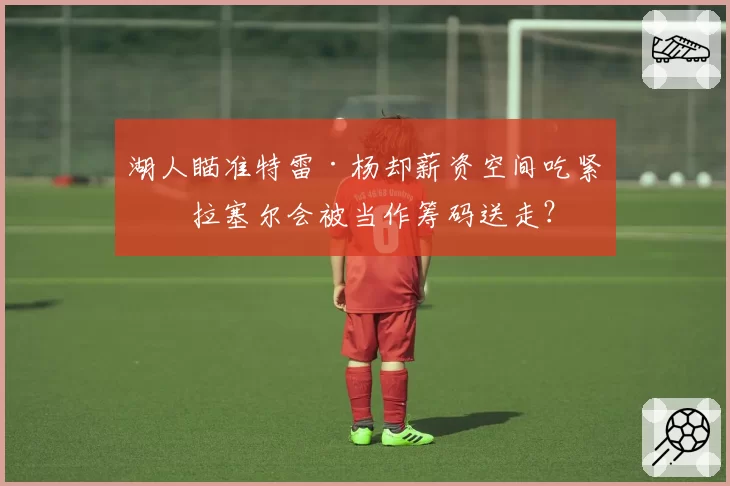 湖人瞄准特雷·杨却薪资空间吃紧，拉塞尔会被当作筹码送走？