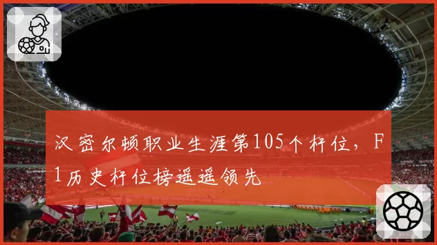 汉密尔顿职业生涯第105个杆位，F1历史杆位榜遥遥领先