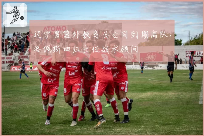 辽宁男篮外教乌戈合同到期离队，洛佩斯回归出任战术顾问