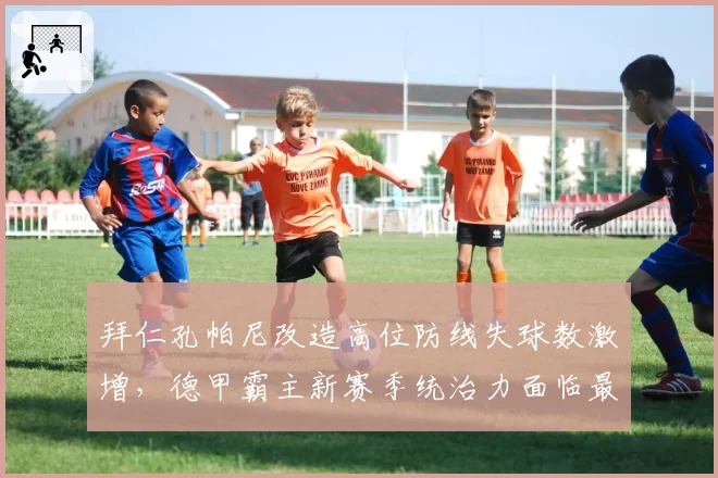 拜仁孔帕尼改造高位防线失球数激增,德甲霸主新赛季统治力面临最大考验__br_