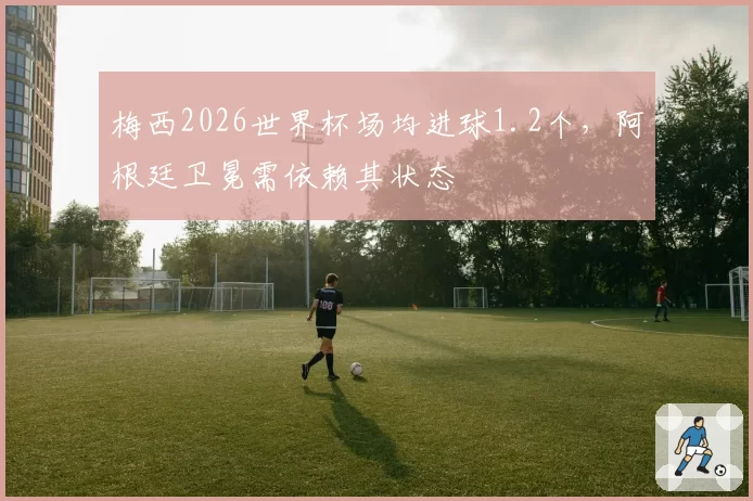 梅西2026世界杯场均进球1.2个，阿根廷卫冕需依赖其状态