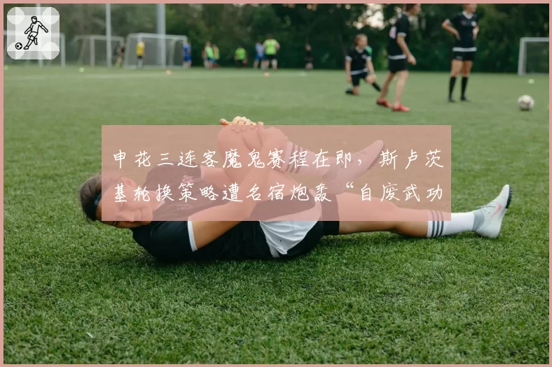 申花三连客魔鬼赛程在即，斯卢茨基轮换策略遭名宿炮轰“自废武功”