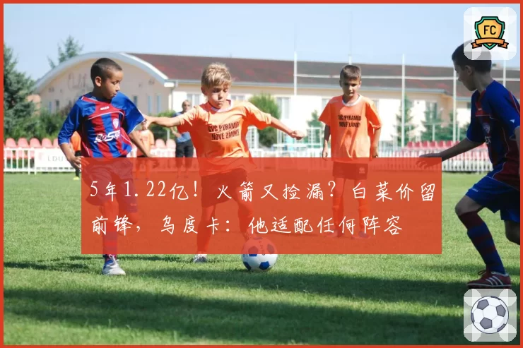 5年1.22亿！火箭又捡漏？白菜价留前锋，乌度卡：他适配任何阵容