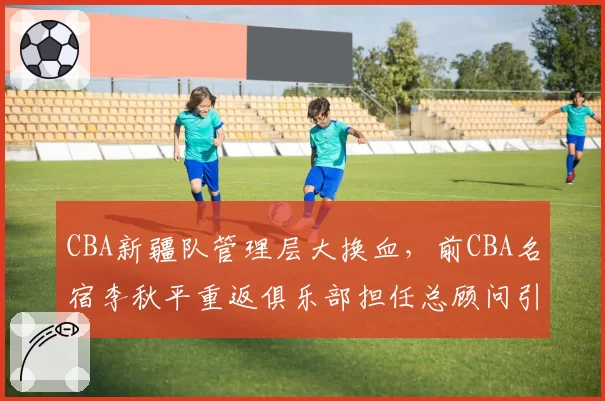 CBA新疆队管理层大换血,前CBA名宿李秋平重返俱乐部担任总顾问引猜测