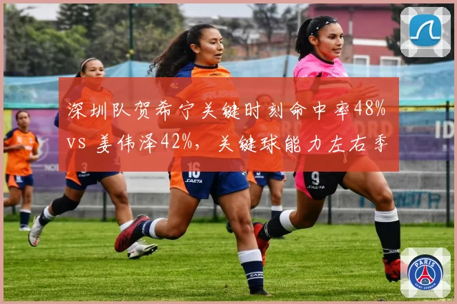 深圳队贺希宁关键时刻命中率48% vs 姜伟泽42%,关键球能力左右季后赛结局
