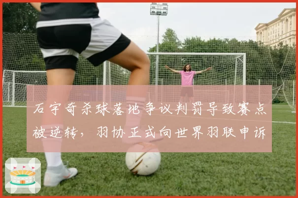 石宇奇杀球落地争议判罚导致赛点被逆转，羽协正式向世界羽联申诉