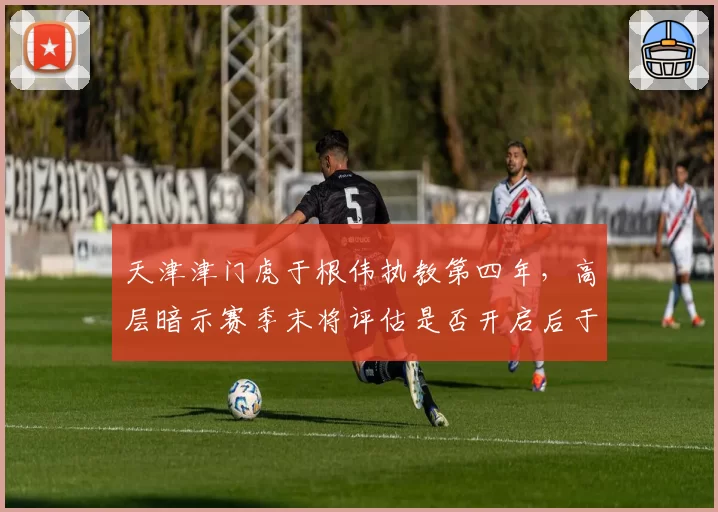 天津津门虎于根伟执教第四年，高层暗示赛季末将评估是否开启后于根伟时代
