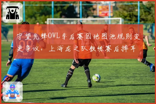 守望先锋OWL季后赛因地图池规则变更争议，上海龙之队教练赛后摔耳麦