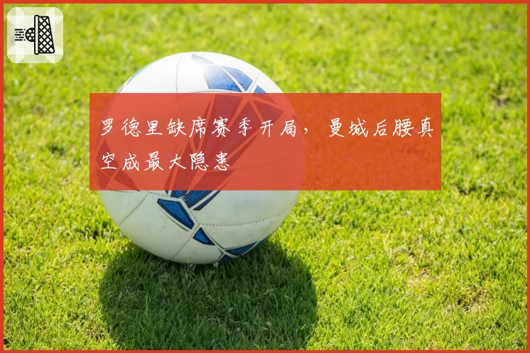 罗德里缺席赛季开局，曼城后腰真空成最大隐患