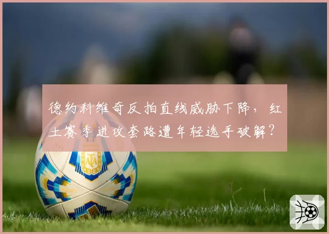 德约科维奇反拍直线威胁下降，红土赛季进攻套路遭年轻选手破解？