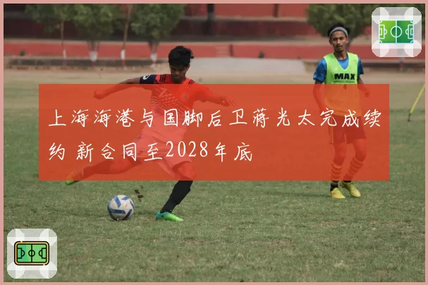 上海海港与国脚后卫蒋光太完成续约 新合同至2028年底