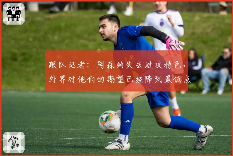 跟队记者：阿森纳失去进攻特色，外界对他们的期望已经降到最低点
