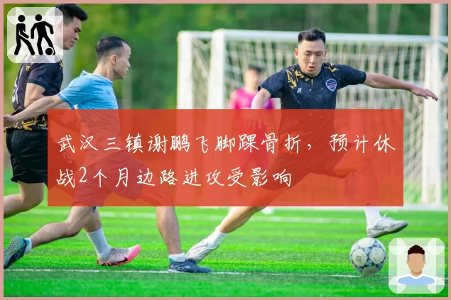 武汉三镇谢鹏飞脚踝骨折，预计休战2个月边路进攻受影响