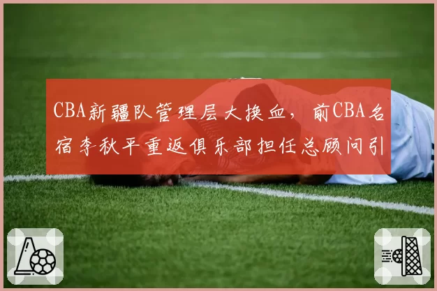 CBA新疆队管理层大换血,前CBA名宿李秋平重返俱乐部担任总顾问引猜测