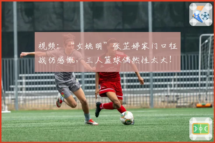 视频：“女姚明”张芷婷家门口征战仍感慨，三人篮球偶然性太大！