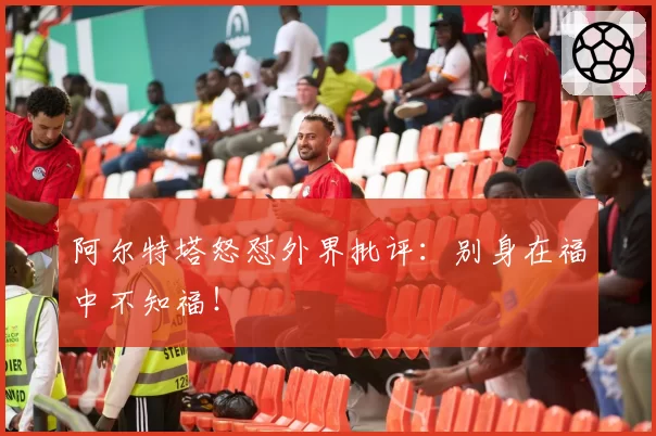 阿尔特塔怒怼外界批评：别身在福中不知福！