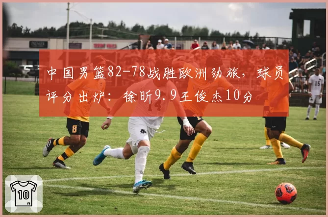 中国男篮82-78战胜欧洲劲旅，球员评分出炉：徐昕9.9王俊杰10分