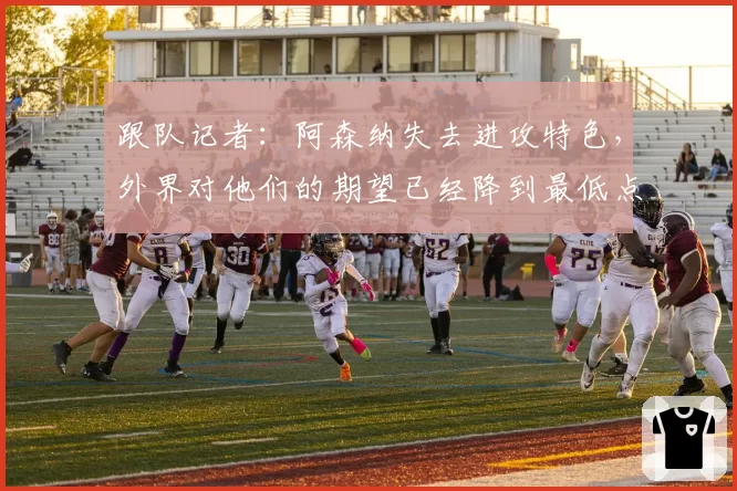 跟队记者：阿森纳失去进攻特色，外界对他们的期望已经降到最低点