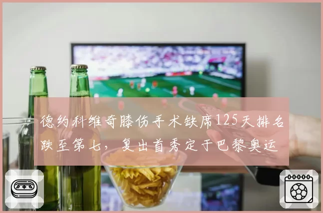 德约科维奇膝伤手术缺席125天排名跌至第七,复出首秀定于巴黎奥运热身赛
