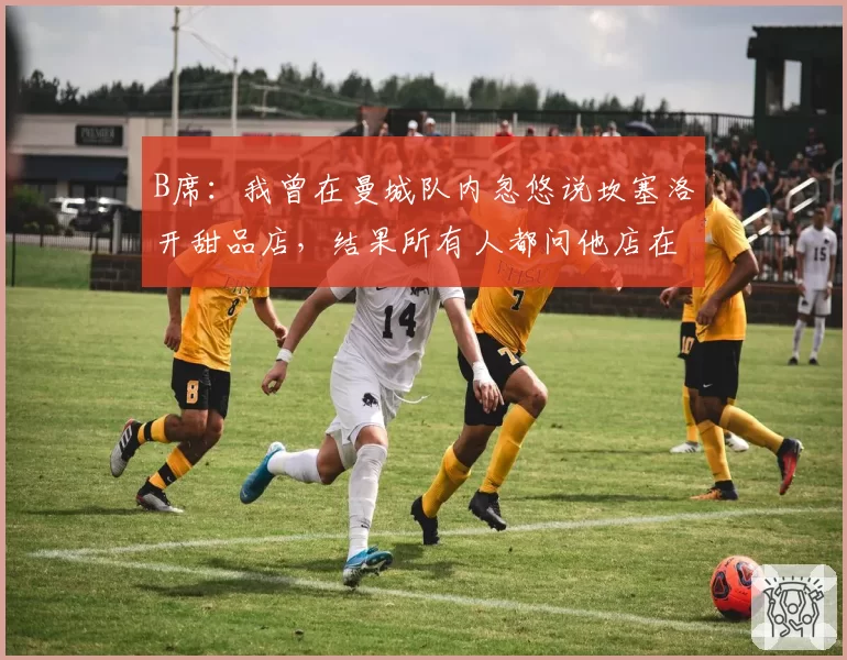 B席：我曾在曼城队内忽悠说坎塞洛开甜品店，结果所有人都问他店在哪