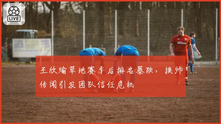 王欣瑜草地赛季后排名暴跌，换帅传闻引发团队信任危机