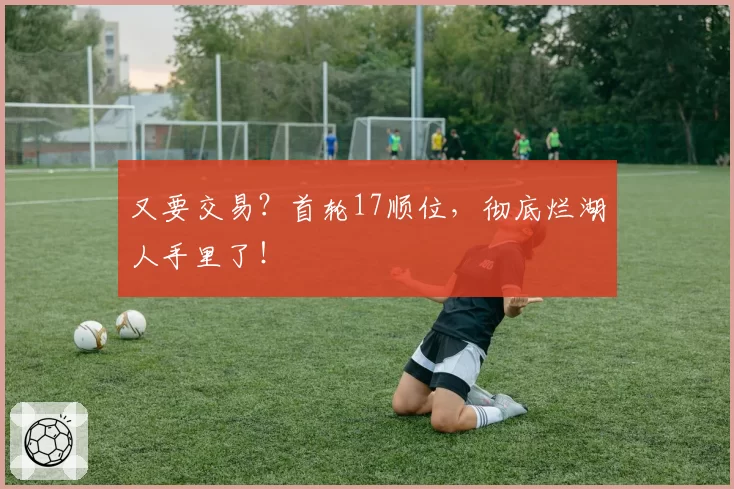 又要交易？首轮17顺位，彻底烂湖人手里了！