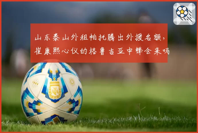 山东泰山外租帕托腾出外援名额,崔康熙心仪的格鲁吉亚中锋会来吗?