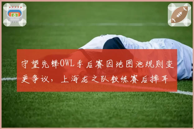 守望先锋OWL季后赛因地图池规则变更争议，上海龙之队教练赛后摔耳麦