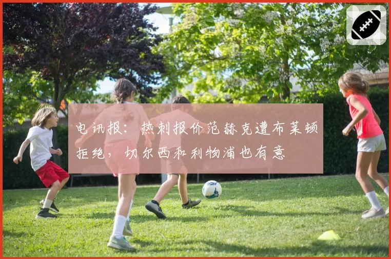 电讯报：热刺报价范赫克遭布莱顿拒绝，切尔西和利物浦也有意