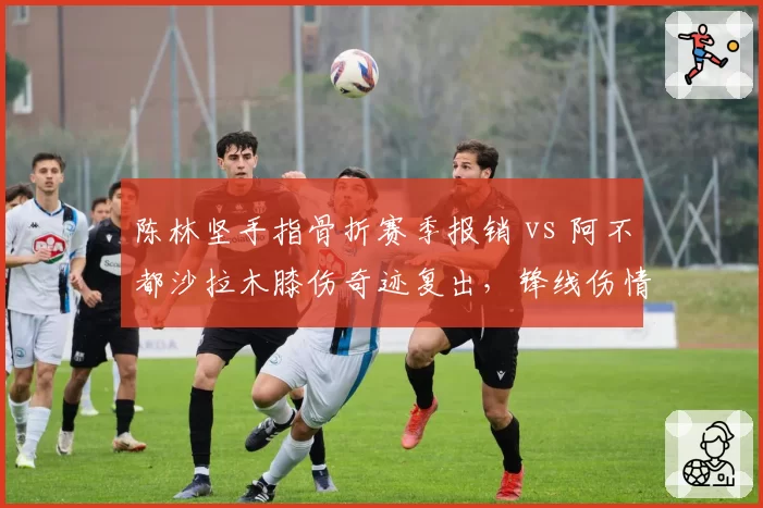 陈林坚手指骨折赛季报销 vs 阿不都沙拉木膝伤奇迹复出,锋线伤情两极反转
