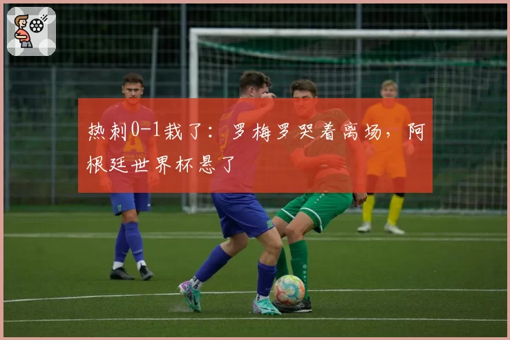 热刺0-1栽了：罗梅罗哭着离场，阿根廷世界杯悬了