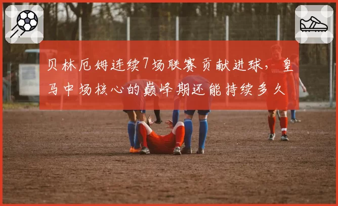 贝林厄姆连续7场联赛贡献进球，皇马中场核心的巅峰期还能持续多久？