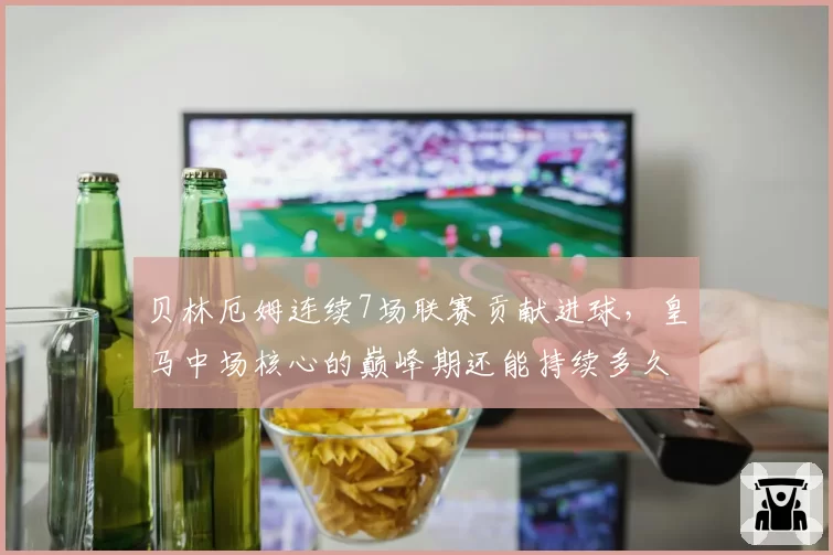 贝林厄姆连续7场联赛贡献进球，皇马中场核心的巅峰期还能持续多久？