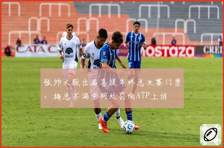 张帅大阪出局喜提年终总决赛门票，梅总不满中网处罚向ATP上诉