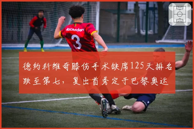 德约科维奇膝伤手术缺席125天排名跌至第七,复出首秀定于巴黎奥运热身赛