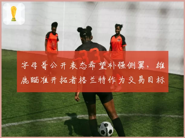 字母哥公开表态希望补强侧翼，雄鹿瞄准开拓者格兰特作为交易目标