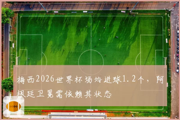 梅西2026世界杯场均进球1.2个，阿根廷卫冕需依赖其状态