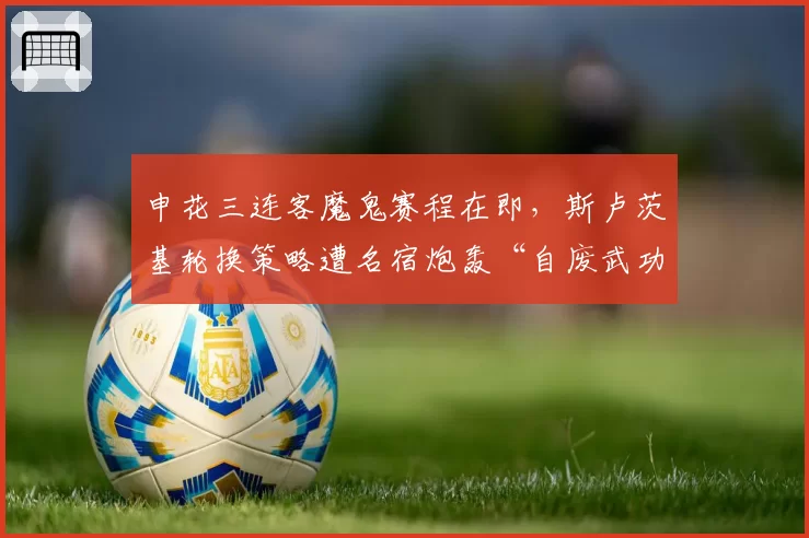 申花三连客魔鬼赛程在即，斯卢茨基轮换策略遭名宿炮轰“自废武功”